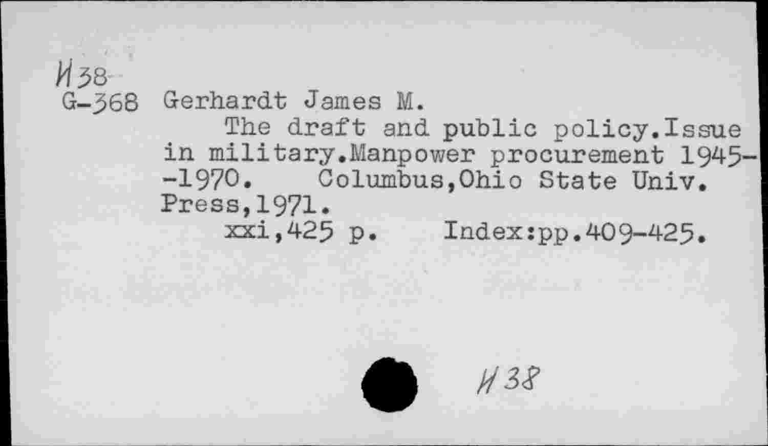 ﻿G-368
Gerhardt James M.
The draft and public policy.Issue in military.Manpower procurement 1945 -1970. Columbus,Ohio State Univ. Press,1971«
xxi,425 p.	Index:pp.409-425.
Q ms